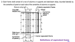2- Each frame shall consist of a row of columns or supports and slab-beam strips, bounded laterally by
the centerline of panel on each side of the centerline of columns or supports.
Definitions of equivalent frame
234
 