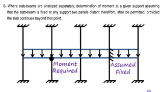6- Where slab-beams are analyzed separately, determination of moment at a given support assuming
that the slab-beam is fixed at any support two panels distant therefrom, shall be permitted, provided
the slab continues beyond that point.
238
 