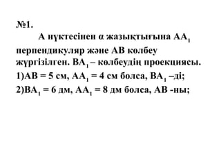 №1.
А нүктесінен α жазықтығына АА1
перпендикуляр және АВ көлбеу
жүргізілген. ВА1
– көлбеудің проекциясы.
1)АВ = 5 см, АА1
= 4 см болса, ВА1
–ді;
2)ВА1
= 6 дм, АА1
= 8 дм болса, АВ -ны;
 