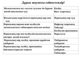Жазықтықтағы кез -келген түзумен тік бұрыш
жасай қиылысқан түзу
Көлбеу
Виет теоремасы
Жазықтыққа жүргізілген перпендикуляр емес
түзу
Перпендикуляр түзу
Перпендикулярдың және көлбеудің
жазықтықтағы табандарын қосатын кесінді.
Пифагор теоремасы
Төбелері
Көлбеудің проекциясы
Перпендикуляр мен көлбеудің жазықтықтағы
ұштары қалай аталады?
Параллель
Перпендикуляр, көлбеу, проекция құрайтын
үшбұрыш
Тікбұрышты
үшбұрыш
Перпендикуляр, көлбеу, проекцияны
байланыстыратын теорема
Теңқабырғалы
үшбұрыш
Табандары
Дұрыс жауапты сәйкестендір!
 