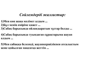 Сөйлемдерді жалғастыр:
1)Мен көп жаңа мәлімет алдым ...
2)Бұл менің өміріме қажет ...
3)Сабақ барысында ойландыратын тұстар болды ...
4)Сабақ барысында туындаған сұрақтарыма жауап
алдым ...
5)Мен сабаққа белсенді, жауапкершілікпен атсалыстым
және қойылған мақсатқа жеттім ...
 