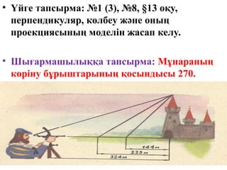 • Үйге тапсырма: №1 (3), №8, §13 оқу,
перпендикуляр, көлбеу және оның
проекциясының моделін жасап келу.
• Шығармашылыққа тапсырма: Мұнараның
көріну бұрыштарының қосындысы 270.
Мұнараның биіктігін тап.
 