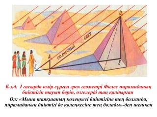 Б.з.д. І ғасырда өмір сүрген грек геометрі Фалес пирамиданың
биіктігін тауып беріп, өзгелерді таң қалдырған
Ол: «Мына таяқшаның көлеңкесі биіктігіне тең болғанда,
пирамиданың биіктігі де көлеңкесіне тең болады»-деп шешкен
 