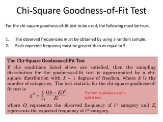Chi-Square Goodness-of-Fit Test
For the chi-square goodness-of-fit test to be used, the following must be true.
1. The observed frequencies must be obtained by using a random sample.
2. Each expected frequency must be greater than or equal to 5.
The Chi-Square Goodness-of-Fit Test
If the conditions listed above are satisfied, then the sampling
distribution for the goodness-of-fit test is approximated by a chi-
square distribution with k – 1 degrees of freedom, where k is the
number of categories. The test statistic for the chi-square goodness-of-
fit test is
where Oi represents the observed frequency of ith category and Ei
represents the expected frequency of ith category.




2
2
1
( )
k i i
i
i
O E
χ
E
The test is always a right-
tailed test.
 