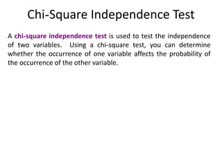 Chi-Square Independence Test
A chi-square independence test is used to test the independence
of two variables. Using a chi-square test, you can determine
whether the occurrence of one variable affects the probability of
the occurrence of the other variable.
 