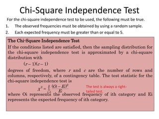 Chi-Square Independence Test
The Chi-Square Independence Test
If the conditions listed are satisfied, then the sampling distribution for
the chi-square independence test is approximated by a chi-square
distribution with
(r – 1)(c – 1)
degrees of freedom, where r and c are the number of rows and
columns, respectively, of a contingency table. The test statistic for the
chi-square independence test is
where Oi represents the observed frequency of ith category and Ei
represents the expected frequency of ith category.
The test is always a right-
tailed test.
For the chi-square independence test to be used, the following must be true.
1. The observed frequencies must be obtained by using a random sample.
2. Each expected frequency must be greater than or equal to 5.




2
2
1
( )
k i i
i
i
O E
χ
E
 