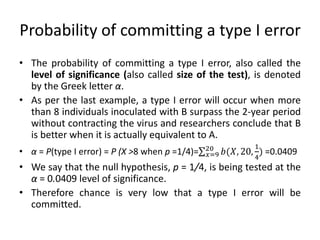 Probability of committing a type I error
• The probability of committing a type I error, also called the
level of significance (also called size of the test), is denoted
by the Greek letter α.
• As per the last example, a type I error will occur when more
than 8 individuals inoculated with B surpass the 2-year period
without contracting the virus and researchers conclude that B
is better when it is actually equivalent to A.
• α = P(type I error) = P (X >8 when p =1/4)= 𝑏(𝑋, 20,
1
4
)
20
𝑥=9 =0.0409
• We say that the null hypothesis, p = 1/4, is being tested at the
α = 0.0409 level of significance.
• Therefore chance is very low that a type I error will be
committed.
 