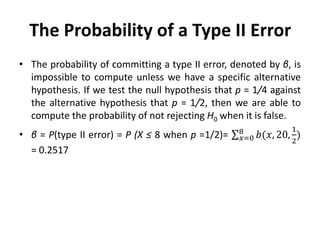 The Probability of a Type II Error
• The probability of committing a type II error, denoted by β, is
impossible to compute unless we have a specific alternative
hypothesis. If we test the null hypothesis that p = 1/4 against
the alternative hypothesis that p = 1/2, then we are able to
compute the probability of not rejecting H0 when it is false.
• β = P(type II error) = P (X ≤ 8 when p =1/2)= 𝑏(𝑥, 20,
1
2
)
8
𝑥=0
= 0.2517
 
