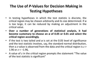 The Use of P-Values for Decision Making in
Testing Hypotheses
• In testing hypotheses in which the test statistic is discrete, the
critical region may be chosen arbitrarily and its size determined. If α
is too large, it can be reduced by making an adjustment in the
critical value.
• Over a number of generations of statistical analysis, it had
become customary to choose an α of 0.05 or 0.01 and select the
critical region accordingly.
• if the test is two tailed and α is set at the 0.05 level of significance
and the test statistic involves, say, the standard normal distribution,
then a z-value is observed from the data and the critical region is z >
1.96 or z < −1.96,
• A value of z in the critical region prompts the statement “The value
of the test statistic is significant”
 