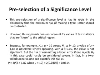 Pre-selection of a Significance Level
• This pre-selection of a significance level α has its roots in the
philosophy that the maximum risk of making a type I error should
be controlled.
• However, this approach does not account for values of test statistics
that are “close” to the critical region.
• Suppose, for example, H0 : μ = 10 versus H1: μ != 10, a value of z =
1.87 is observed; strictly speaking, with α = 0.05, the value is not
significant. But the risk of committing a type I error if one rejects H0
in this case could hardly be considered severe. In fact, in a two-
tailed scenario, one can quantify this risk as
P = 2P(Z > 1.87 when μ = 10) = 2(0.0307) = 0.0614.
 