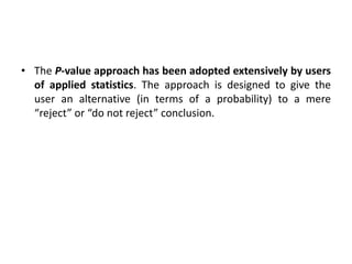 • The P-value approach has been adopted extensively by users
of applied statistics. The approach is designed to give the
user an alternative (in terms of a probability) to a mere
“reject” or “do not reject” conclusion.
 