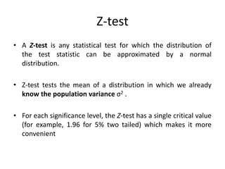 Z-test
• A Z-test is any statistical test for which the distribution of
the test statistic can be approximated by a normal
distribution.
• Z-test tests the mean of a distribution in which we already
know the population variance σ2 .
• For each significance level, the Z-test has a single critical value
(for example, 1.96 for 5% two tailed) which makes it more
convenient
 