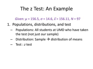 The z Test: An Example
Given: μ = 156.5, σ = 14.6, x̅ = 156.11, N = 97
1. Populations, distributions, and test
– Populations: All students at UMD who have taken
the test (not just our sample)
– Distribution: Sample  distribution of means
– Test : z test
 