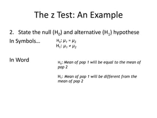 The z Test: An Example
2. State the null (H0) and alternative (H1) hypothese
In Symbols…
In Word
H0: μ1 = μ2
H1: μ1 ≠ μ2
H0: Mean of pop 1 will be equal to the mean of
pop 2
H1: Mean of pop 1 will be different from the
mean of pop 2
 