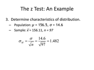 The z Test: An Example
3. Determine characteristics of distribution.
– Population: μ = 156.5, σ = 14.6
– Sample: x̅ = 156.11, n = 97
14.6
1.482
97
M
n

   
 