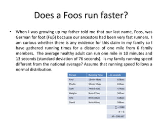 Does a Foos run faster?
• When I was growing up my father told me that our last name, Foos, was
German for foot (Fuβ) because our ancestors had been very fast runners. I
am curious whether there is any evidence for this claim in my family so I
have gathered running times for a distance of one mile from 6 family
members. The average healthy adult can run one mile in 10 minutes and
13 seconds (standard deviation of 76 seconds). Is my family running speed
different from the national average? Assume that running speed follows a
normal distribution.
Person Running Time
Paul 13min 48sec
Phyllis 10min 10sec
Tom 7min 54sec
Aleigha 9min 22sec
Arlo 8min 38sec
David 9min 48sec
…in seconds
828sec
610sec
474sec
562sec
518sec
588sec
∑ = 3580
N = 6
M = 596.667
 