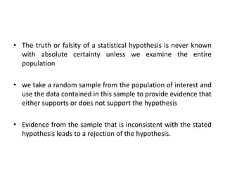 • The truth or falsity of a statistical hypothesis is never known
with absolute certainty unless we examine the entire
population
• we take a random sample from the population of interest and
use the data contained in this sample to provide evidence that
either supports or does not support the hypothesis
• Evidence from the sample that is inconsistent with the stated
hypothesis leads to a rejection of the hypothesis.
 