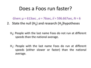 Given: μ = 613sec , σ = 76sec, x̅ = 596.667sec, N = 6
2. State the null (H0) and research (H1)hypotheses
H0: People with the last name Foos do not run at different
speeds than the national average.
H1: People with the last name Foos do run at different
speeds (either slower or faster) than the national
average.
Does a Foos run faster?
 