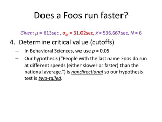Does a Foos run faster?
Given: μ = 613sec , σM = 31.02sec, x̅ = 596.667sec, N = 6
4. Determine critical value (cutoffs)
– In Behavioral Sciences, we use p = 0.05
– Our hypothesis (“People with the last name Foos do run
at different speeds (either slower or faster) than the
national average.”) is nondirectional so our hypothesis
test is two-tailed.
 
