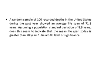 • A random sample of 100 recorded deaths in the United States
during the past year showed an average life span of 71.8
years. Assuming a population standard deviation of 8.9 years,
does this seem to indicate that the mean life span today is
greater than 70 years? Use a 0.05 level of significance.
 