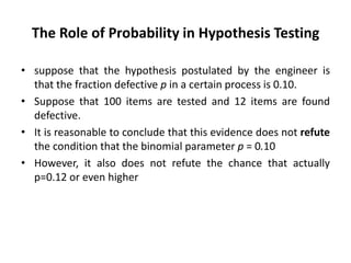 The Role of Probability in Hypothesis Testing
• suppose that the hypothesis postulated by the engineer is
that the fraction defective p in a certain process is 0.10.
• Suppose that 100 items are tested and 12 items are found
defective.
• It is reasonable to conclude that this evidence does not refute
the condition that the binomial parameter p = 0.10
• However, it also does not refute the chance that actually
p=0.12 or even higher
 