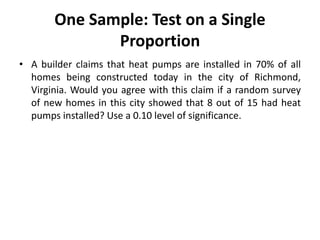 One Sample: Test on a Single
Proportion
• A builder claims that heat pumps are installed in 70% of all
homes being constructed today in the city of Richmond,
Virginia. Would you agree with this claim if a random survey
of new homes in this city showed that 8 out of 15 had heat
pumps installed? Use a 0.10 level of significance.
 