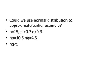 • Could we use normal distribution to
approximate earlier example?
• n=15, p =0.7 q=0.3
• np=10.5 nq=4.5
• nq<5
 