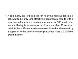 • A commonly prescribed drug for relieving nervous tension is
believed to be only 60% effective. Experimental results with a
new drug administered to a random sample of 100 adults who
were suffering from nervous tension show that 70 received
relief. Is this sufficient evidence to conclude that the new drug
is superior to the one commonly prescribed? Use a 0.05 level
of significance.
 