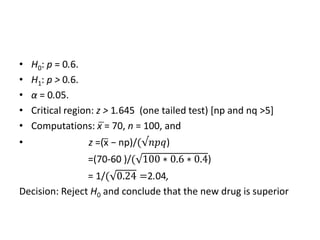 • H0: p = 0.6.
• H1: p > 0.6.
• α = 0.05.
• Critical region: z > 1.645 (one tailed test) [np and nq >5]
• Computations: x̅ = 70, n = 100, and
• z =(x̅ − np)/(√𝑛𝑝𝑞)
=(70-60 )/( 100 ∗ 0.6 ∗ 0.4)
= 1/( 0.24 =2.04,
Decision: Reject H0 and conclude that the new drug is superior
 