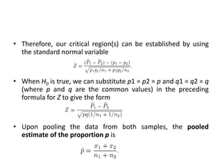 • Therefore, our critical region(s) can be established by using
the standard normal variable
• When H0 is true, we can substitute p1 = p2 = p and q1 = q2 = q
(where p and q are the common values) in the preceding
formula for Z to give the form
• Upon pooling the data from both samples, the pooled
estimate of the proportion p is
 