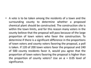 • A vote is to be taken among the residents of a town and the
surrounding county to determine whether a proposed
chemical plant should be constructed. The construction site is
within the town limits, and for this reason many voters in the
county believe that the proposal will pass because of the large
proportion of town voters who favor the construction. To
determine if there is a significant difference in the proportions
of town voters and county voters favoring the proposal, a poll
is taken. If 120 of 200 town voters favor the proposal and 240
of 500 county residents favor it, would you agree that the
proportion of town voters favoring the proposal is higher than
the proportion of county voters? Use an α = 0.05 level of
significance.
 