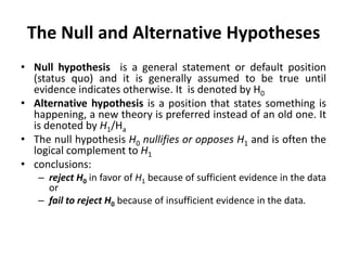 The Null and Alternative Hypotheses
• Null hypothesis is a general statement or default position
(status quo) and it is generally assumed to be true until
evidence indicates otherwise. It is denoted by H0
• Alternative hypothesis is a position that states something is
happening, a new theory is preferred instead of an old one. It
is denoted by H1/Ha
• The null hypothesis H0 nullifies or opposes H1 and is often the
logical complement to H1
• conclusions:
– reject H0 in favor of H1 because of sufficient evidence in the data
or
– fail to reject H0 because of insufficient evidence in the data.
 