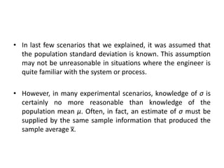 • In last few scenarios that we explained, it was assumed that
the population standard deviation is known. This assumption
may not be unreasonable in situations where the engineer is
quite familiar with the system or process.
• However, in many experimental scenarios, knowledge of σ is
certainly no more reasonable than knowledge of the
population mean μ. Often, in fact, an estimate of σ must be
supplied by the same sample information that produced the
sample average x̅.
 