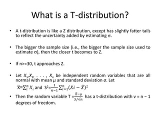 What is a T-distribution?
• A t-distribution is like a Z distribution, except has slightly fatter tails
to reflect the uncertainty added by estimating .
• The bigger the sample size (i.e., the bigger the sample size used to
estimate ), then the closer t becomes to Z.
• If n>=30, t approaches Z.
• Let X1,X2, . . . , Xn be independent random variables that are all
normal with mean μ and standard deviation σ. Let
X̅= 𝑋𝑖
𝑛
𝑖 and S2=
1
𝑛−1
𝑋𝑖 − 𝑋 2
𝑛
𝑖=1
• Then the random variable T =
𝑋−µ
𝑆/√𝑛
has a t-distribution with v = n − 1
degrees of freedom.
 