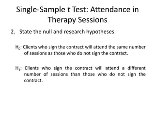 Single-Sample t Test: Attendance in
Therapy Sessions
2. State the null and research hypotheses
H0: Clients who sign the contract will attend the same number
of sessions as those who do not sign the contract.
H1: Clients who sign the contract will attend a different
number of sessions than those who do not sign the
contract.
 