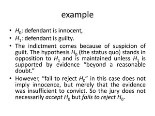 example
• H0: defendant is innocent,
• H1: defendant is guilty.
• The indictment comes because of suspicion of
guilt. The hypothesis H0 (the status quo) stands in
opposition to H1 and is maintained unless H1 is
supported by evidence “beyond a reasonable
doubt.”
• However, “fail to reject H0” in this case does not
imply innocence, but merely that the evidence
was insufficient to convict. So the jury does not
necessarily accept H0 but fails to reject H0.
 