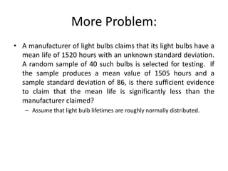 More Problem:
• A manufacturer of light bulbs claims that its light bulbs have a
mean life of 1520 hours with an unknown standard deviation.
A random sample of 40 such bulbs is selected for testing. If
the sample produces a mean value of 1505 hours and a
sample standard deviation of 86, is there sufficient evidence
to claim that the mean life is significantly less than the
manufacturer claimed?
– Assume that light bulb lifetimes are roughly normally distributed.
 