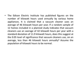 • The Edison Electric Institute has published figures on the
number of kilowatt hours used annually by various home
appliances. It is claimed that a vacuum cleaner uses an
average of 46 kilowatt hours per year. If a random sample of
12 homes included in a planned study indicates that vacuum
cleaners use an average of 42 kilowatt hours per year with a
standard deviation of 11.9 kilowatt hours, does this suggest at
the 0.05 level of significance that vacuum cleaners use, on an
average, less than 46 kilowatt hours annually? Assume the
population of kilowatt hours to be normal.
 