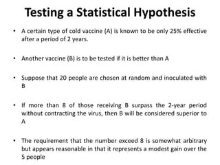 Testing a Statistical Hypothesis
• A certain type of cold vaccine (A) is known to be only 25% effective
after a period of 2 years.
• Another vaccine (B) is to be tested if it is better than A
• Suppose that 20 people are chosen at random and inoculated with
B
• If more than 8 of those receiving B surpass the 2-year period
without contracting the virus, then B will be considered superior to
A
• The requirement that the number exceed 8 is somewhat arbitrary
but appears reasonable in that it represents a modest gain over the
5 people
 