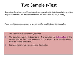 Two Sample t-Test
1. The samples must be randomly selected.
2. The samples must be independent. Two samples are independent if the
sample selected from one population is not related to the sample selected
from the second population.
3. Each population must have a normal distribution.
If samples of size less than 30 are taken from normally-distributed populations, a t-test
may be used to test the difference between the population means μ1 and μ2.
Three conditions are necessary to use a t-test for small independent samples.
 