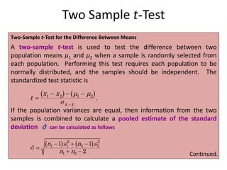 Two Sample t-Test
Two-Sample t-Test for the Difference Between Means
A two-sample t-test is used to test the difference between two
population means μ1 and μ2 when a sample is randomly selected from
each population. Performing this test requires each population to be
normally distributed, and the samples should be independent. The
standardized test statistic is
If the population variances are equal, then information from the two
samples is combined to calculate a pooled estimate of the standard
deviation can be calculated as follows
   
1 2
1 2 1 2
.
x x
x x μ μ
t
σ 
  

ˆ
σ
   
2 2
1 1 2 2
1 2
1 1
ˆ
2
n s n s
σ
n n
  

  Continued.
 