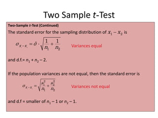Two Sample t-Test
Two-Sample t-Test (Continued)
The standard error for the sampling distribution of is
and d.f.= n1 + n2 – 2.
If the population variances are not equal, then the standard error is
and d.f = smaller of n1 – 1 or n2 – 1.
1 2
1 2
1 1
ˆ
x x
σ σ
n n
   
1 2
x x

Variances equal
1 2
2 2
1 2
1 2
x x
s s
σ
n n
   Variances not equal
 