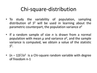 Chi-square-distribution
• To study the variability of population, sampling
distribution of S2 will be used in learning about the
parametric counterpart, the population variance σ2
• If a random sample of size n is drawn from a normal
population with mean μ and variance σ2, and the sample
variance is computed, we obtain a value of the statistic
S2.
• (n − 1)S2/σ2 is a Chi-square random variable with degree
of freedom n-1
 