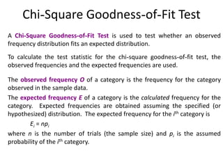Chi-Square Goodness-of-Fit Test
A Chi-Square Goodness-of-Fit Test is used to test whether an observed
frequency distribution fits an expected distribution.
To calculate the test statistic for the chi-square goodness-of-fit test, the
observed frequencies and the expected frequencies are used.
The observed frequency O of a category is the frequency for the category
observed in the sample data.
The expected frequency E of a category is the calculated frequency for the
category. Expected frequencies are obtained assuming the specified (or
hypothesized) distribution. The expected frequency for the ith category is
Ei = npi
where n is the number of trials (the sample size) and pi is the assumed
probability of the ith category.
 