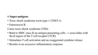 6 Super-antigens:
• Toxic shock syndrome toxin type-1 (TSST-1)
• Enterotoxin B
Cause toxic shock syndrome (TSS):
• Bind to MHC class II on antigen-presenting cells → cross-links with
the β region of the T cell receptor (TCR)
• Stimulates T cell activation and an exaggerated cytokine release
• Results in an excessive inflammatory response
 