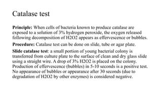 Catalase test
Principle: When cells of bacteria known to produce catalase are
exposed to a solution of 3% hydrogen peroxide, the oxygen released
following decomposition of H2O2 appears as effervescence or bubbles.
Procedure: Catalase test can be done on slide, tube or agar plate.
Slide catalase test: a small portion of young bacterial colony is
transferred from culture plate to the surface of clean and dry glass slide
using a straight wire. A drop of 3% H2O2 is placed on the colony.
Production of effervescence (bubbles) in 5-10 seconds is a positive test.
No appearance of bubbles or appearance after 30 seconds (due to
degradation of H2O2 by other enzymes) is considered negative.
 