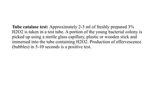 Tube catalase test: Approximately 2-3 ml of freshly prepared 3%
H2O2 is taken in a test tube. A portion of the young bacterial colony is
picked up using a sterile glass capillary, plastic or wooden stick and
immersed into the tube containing H2O2. Production of effervescence
(bubbles) in 5-10 seconds is a positive test.
 