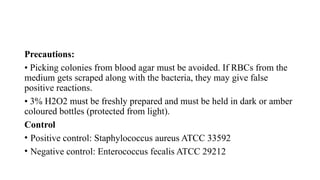 Precautions:
• Picking colonies from blood agar must be avoided. If RBCs from the
medium gets scraped along with the bacteria, they may give false
positive reactions.
• 3% H2O2 must be freshly prepared and must be held in dark or amber
coloured bottles (protected from light).
Control
• Positive control: Staphylococcus aureus ATCC 33592
• Negative control: Enterococcus fecalis ATCC 29212
 
