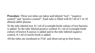 Procedure: Three test tubes are taken and labeled “test”, “negative
control” and “positive control”. Each tube is filled with 0.5 ml of 1 in 10
diluted rabbit plasma.
To the tube labeled test, 0.1 ml of overnight broth culture of test bacteria
is added. To the tube labeled positive control, 0.1 ml of overnight broth
culture of known S.aureus is added and to the tube labeled negative
control, 0.1 ml of sterile broth is added.
All the tubes are incubated at 37oC and observed up to four hours..
 