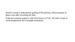 Positive result is indicated by gelling of the plasma, which remains in
place even after inverting the tube.
If the test remains negative until four hours at 37oC, the tube is kept at
room temperature for overnight incubation.
 